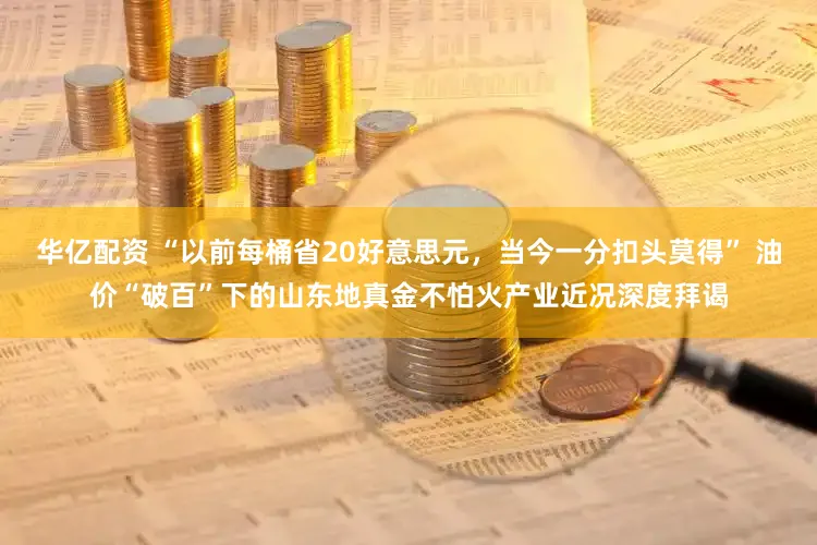 华亿配资 “以前每桶省20好意思元，当今一分扣头莫得” 油价“破百”下的山东地真金不怕火产业近况深度拜谒