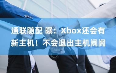 通联随配 曝：Xbox还会有新主机！不会退出主机阛阓