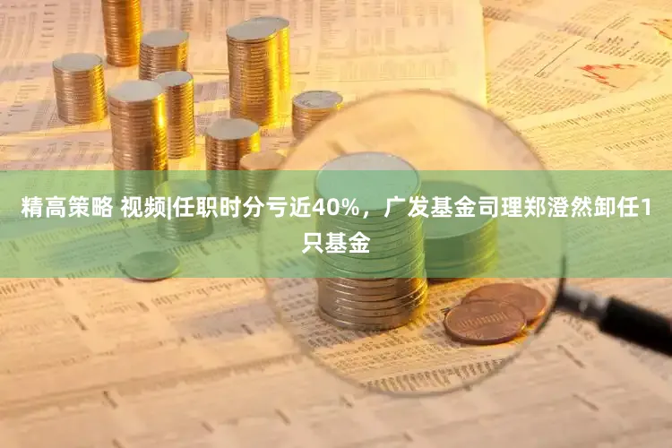 精高策略 视频|任职时分亏近40%，广发基金司理郑澄然卸任1只基金