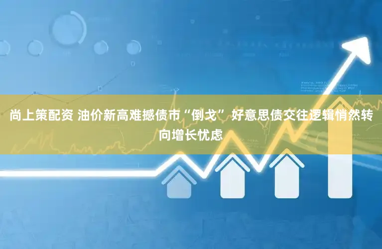 尚上策配资 油价新高难撼债市“倒戈” 好意思债交往逻辑悄然转向增长忧虑