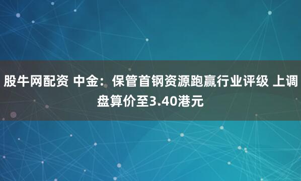 股牛网配资 中金:保管首钢资源跑赢行业评级 上调盘算价至3.40港元