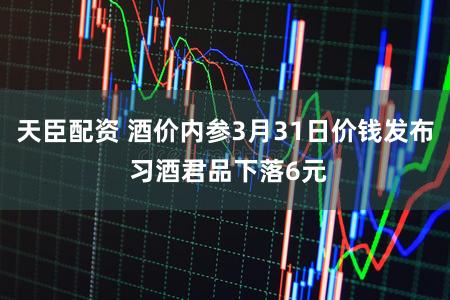 天臣配资 酒价内参3月31日价钱发布 习酒君品下落6元