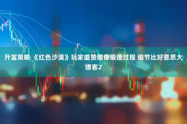 升富策略 《红色沙漠》玩家盛赞雕像锻造过程 细节比好意思大镖客2