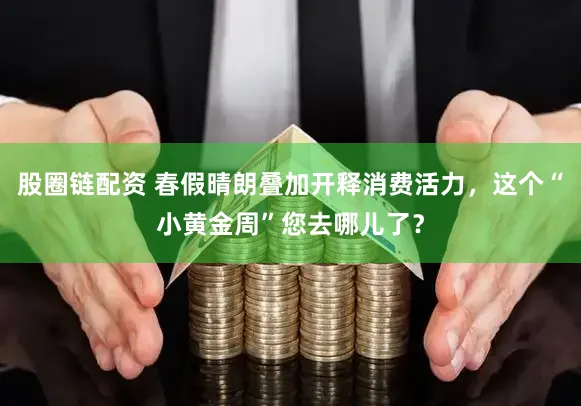 股圈链配资 春假晴朗叠加开释消费活力,这个“小黄金周”您去哪儿了?