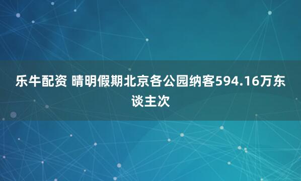 乐牛配资 晴明假期北京各公园纳客594.16万东谈主次