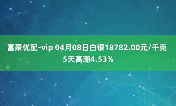 富豪优配-vip 04月08日白银18782.00元/千克 5天高潮4.53%