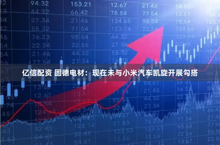 亿信配资 固德电材:现在未与小米汽车凯旋开展勾搭