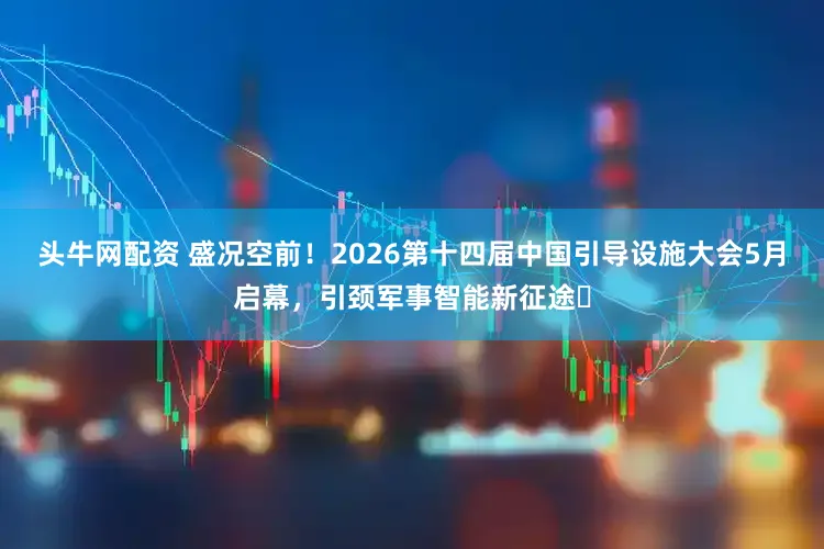 头牛网配资 盛况空前!2026第十四届中国引导设施大会5月启幕,引颈军事智能新征途