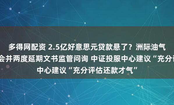 多得网配资 2.5亿好意思元贷款悬了？洲际油气取消临时股东会并两度延期文书监管问询 中证投服中心建议“充分评估还款才气”