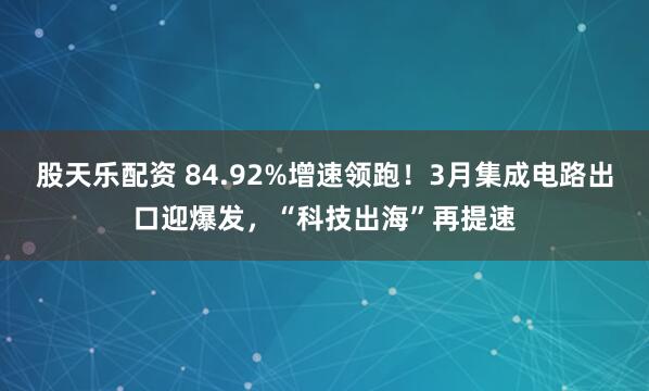 股天乐配资 84.92%增速领跑!3月集成电路出口迎爆发,“科技出海”再提速