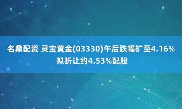 名鼎配资 灵宝黄金(03330)午后跌幅扩至4.16% 拟折让约4.53%配股