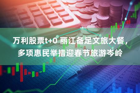 万利股票t+0 丽江备足文旅大餐，多项惠民举措迎春节旅游岑岭