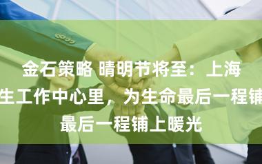 金石策略 晴明节将至:上海社区卫生工作中心里,为生命最后一程铺上暖光