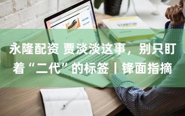 永隆配资 贾淡淡这事，别只盯着“二代”的标签丨锋面指摘