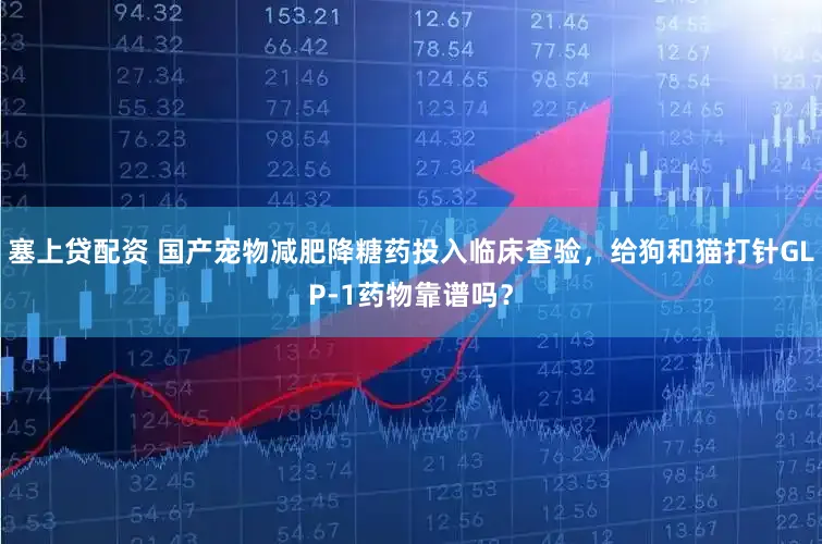 塞上贷配资 国产宠物减肥降糖药投入临床查验，给狗和猫打针GLP-1药物靠谱吗？