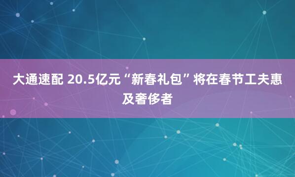 大通速配 20.5亿元“新春礼包”将在春节工夫惠及奢侈者