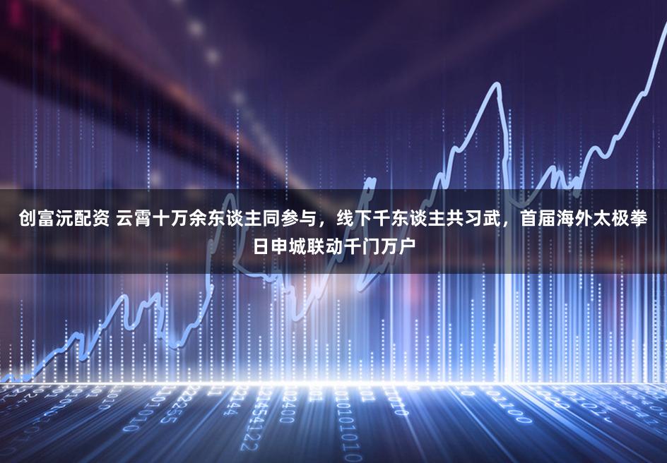 创富沅配资 云霄十万余东谈主同参与，线下千东谈主共习武，首届海外太极拳日申城联动千门万户