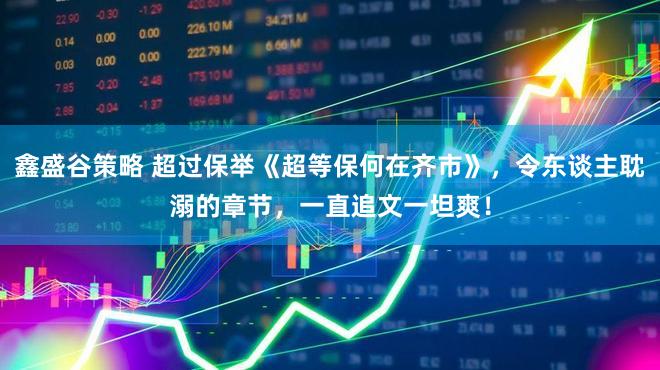 鑫盛谷策略 超过保举《超等保何在齐市》，令东谈主耽溺的章节，一直追文一坦爽！