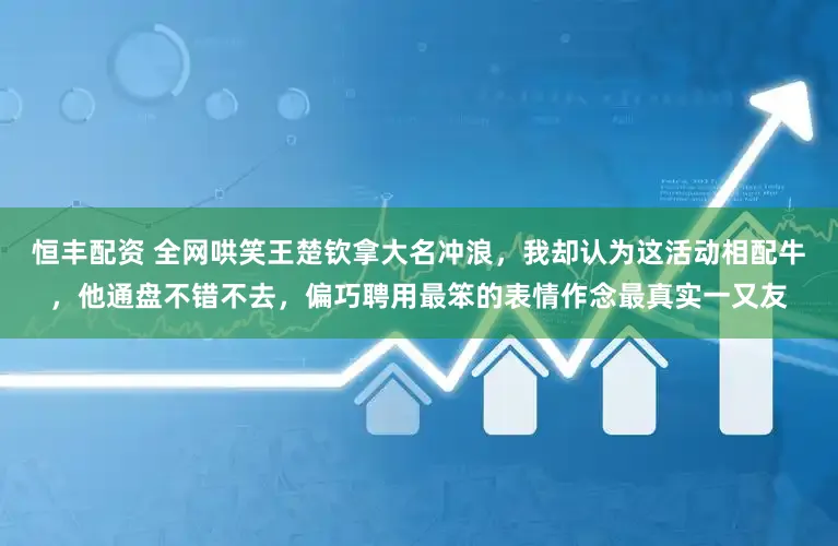 恒丰配资 全网哄笑王楚钦拿大名冲浪，我却认为这活动相配牛，他通盘不错不去，偏巧聘用最笨的表情作念最真实一又友