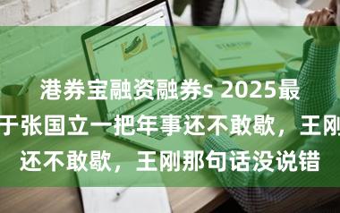 港券宝融资融券s 2025最大的笑料，等于张国立一把年事还不敢歇，王刚那句话没说错