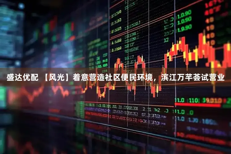 盛达优配 【风光】着意营造社区便民环境，滨江万芊荟试营业
