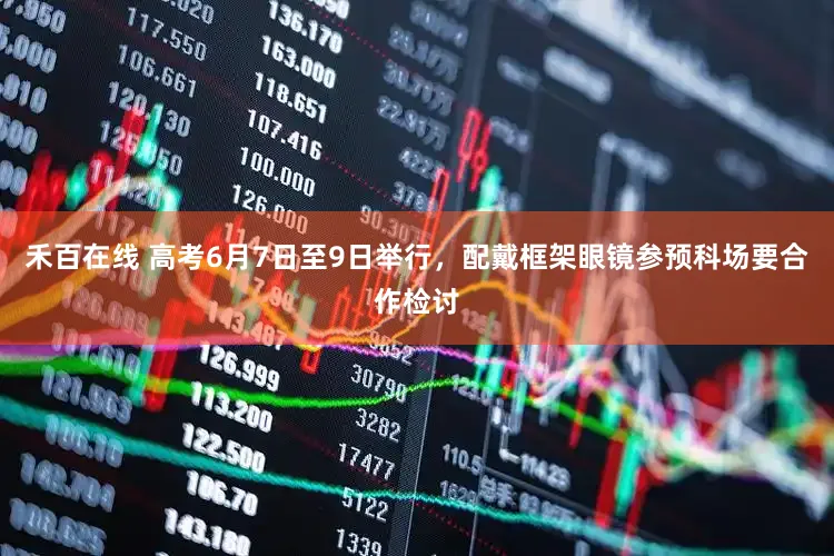 禾百在线 高考6月7日至9日举行，配戴框架眼镜参预科场要合作检讨