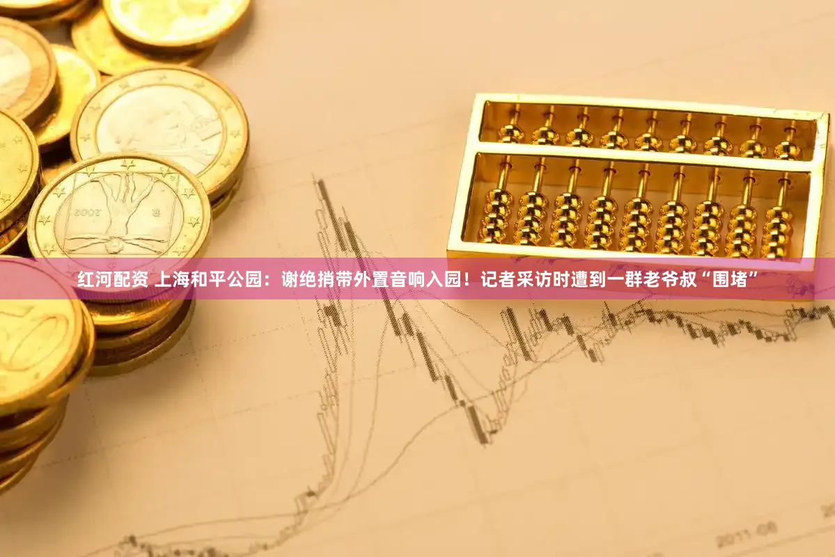 红河配资 上海和平公园：谢绝捎带外置音响入园！记者采访时遭到一群老爷叔“围堵”