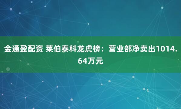 金通盈配资 莱伯泰科龙虎榜：营业部净卖出1014.64万元