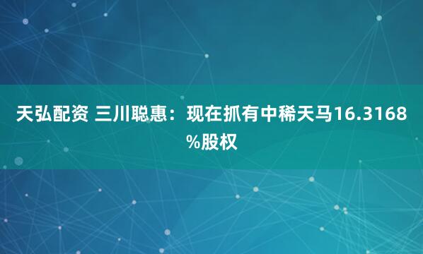 天弘配资 三川聪惠：现在抓有中稀天马16.3168%股权
