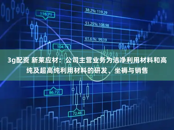 3g配资 新莱应材：公司主营业务为洁净利用材料和高纯及超高纯利用材料的研发、坐褥与销售