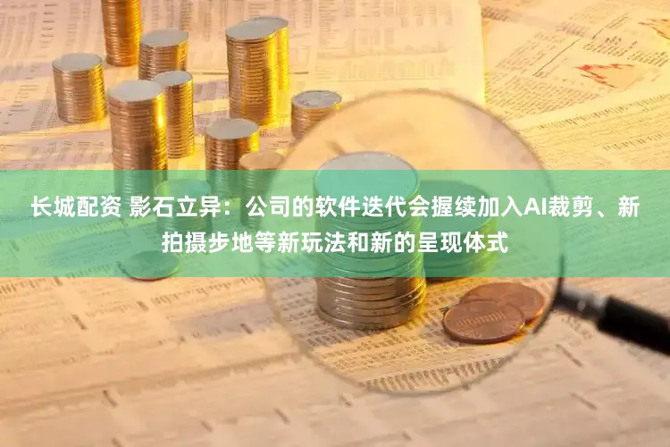长城配资 影石立异：公司的软件迭代会握续加入AI裁剪、新拍摄步地等新玩法和新的呈现体式